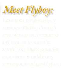 Earn your stripes as you navigate FlyBoy through treacherous environments in his quest to save the world. The FlyBoy gaming experience is unlike any game you’ve played before.