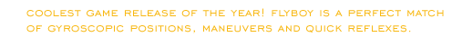 Coolest game release of the year! Flyboy is a perfect match of gyroscopic positions, maneuvers and quick reflexes.